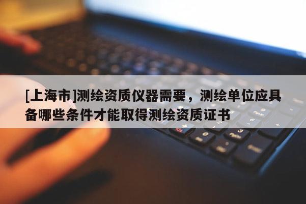[上海市]测绘资质仪器需要，测绘单位应具备哪些条件才能取得测绘资质证书