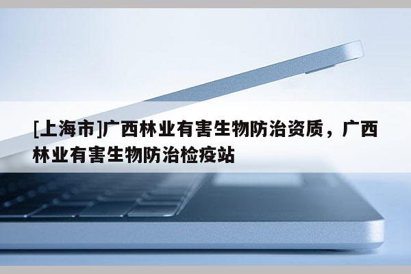 [上海市]广西林业有害生物防治资质，广西林业有害生物防治检疫站