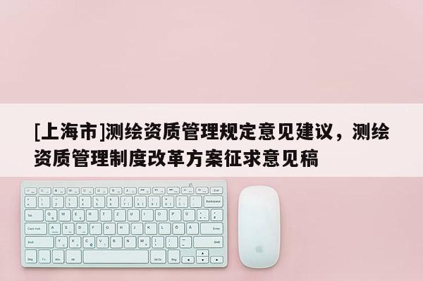 [上海市]测绘资质管理规定意见建议，测绘资质管理制度改革方案征求意见稿