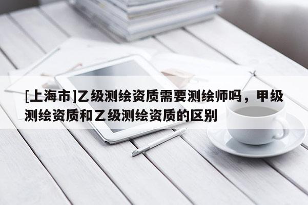 [上海市]乙级测绘资质需要测绘师吗，甲级测绘资质和乙级测绘资质的区别