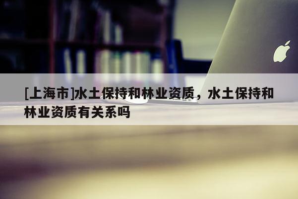 [上海市]水土保持和林业资质，水土保持和林业资质有关系吗