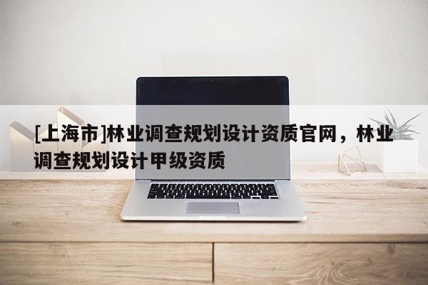 [上海市]林业调查规划设计资质官网，林业调查规划设计甲级资质