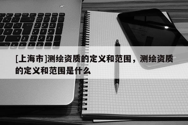 [上海市]测绘资质的定义和范围，测绘资质的定义和范围是什么