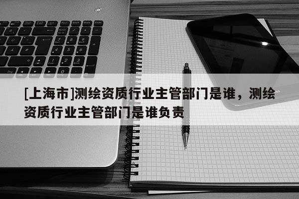 [上海市]测绘资质行业主管部门是谁，测绘资质行业主管部门是谁负责