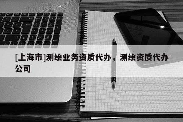 [上海市]测绘业务资质代办，测绘资质代办公司