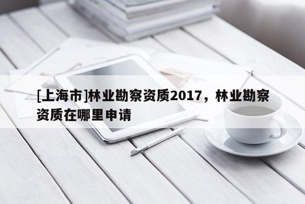 [上海市]林业勘察资质2017，林业勘察资质在哪里申请