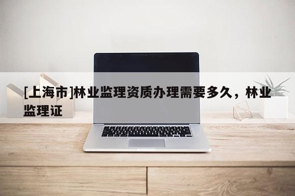 [上海市]林业监理资质办理需要多久，林业监理证