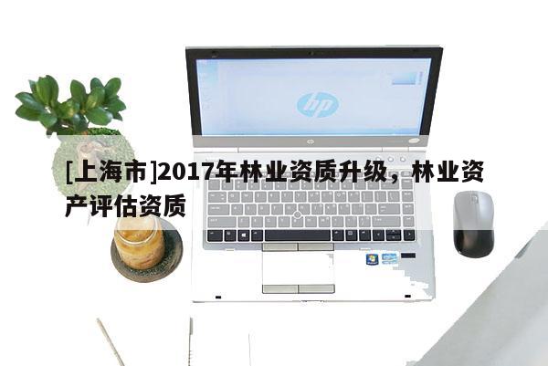 [上海市]2017年林业资质升级，林业资产评估资质