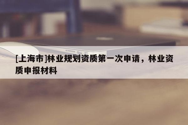 [上海市]林业规划资质第一次申请，林业资质申报材料