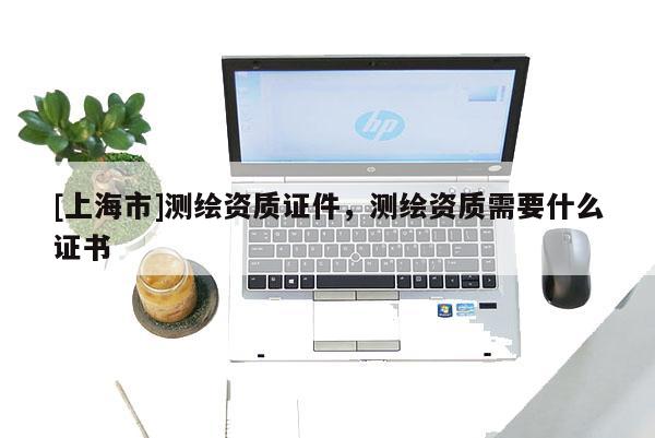 [上海市]测绘资质证件，测绘资质需要什么证书
