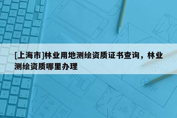 [上海市]林业用地测绘资质证书查询，林业测绘资质哪里办理