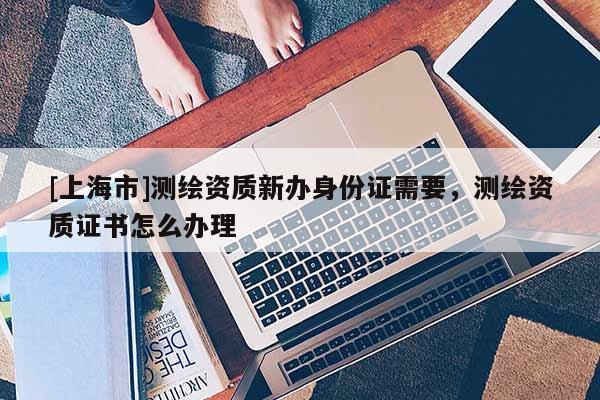 [上海市]测绘资质新办身份证需要，测绘资质证书怎么办理