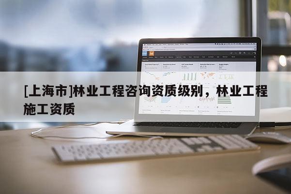 [上海市]林业工程咨询资质级别，林业工程施工资质