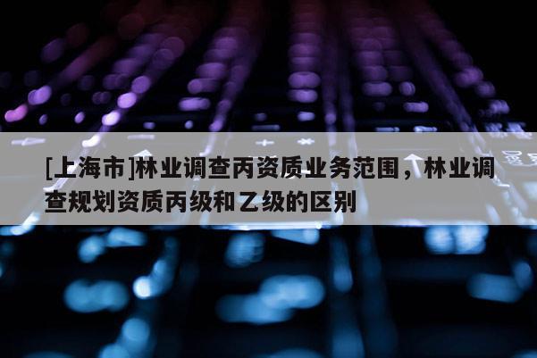 [上海市]林业调查丙资质业务范围，林业调查规划资质丙级和乙级的区别