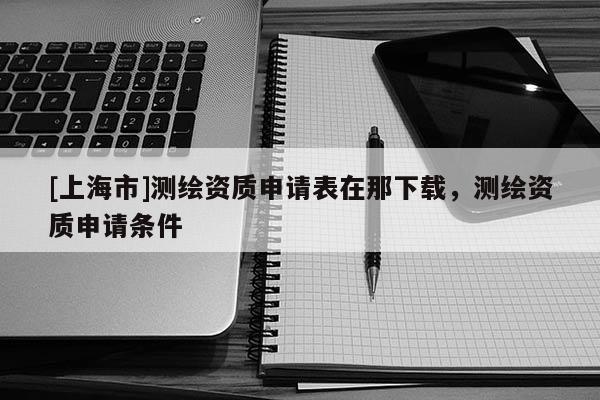 [上海市]测绘资质申请表在那下载，测绘资质申请条件