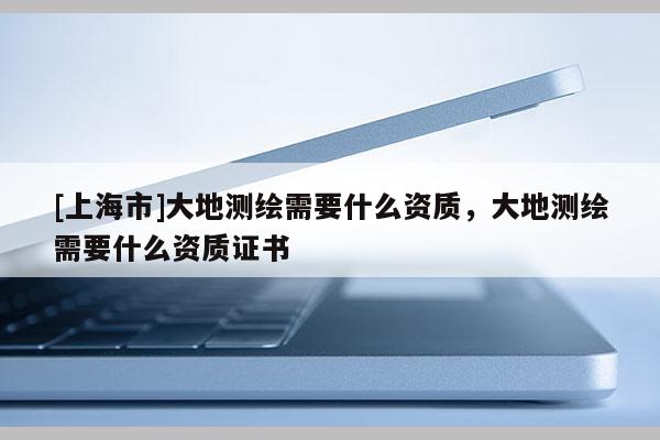 [上海市]大地测绘需要什么资质，大地测绘需要什么资质证书