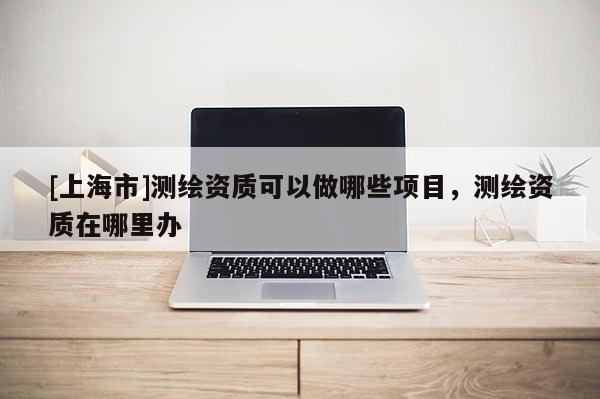 [上海市]测绘资质可以做哪些项目，测绘资质在哪里办