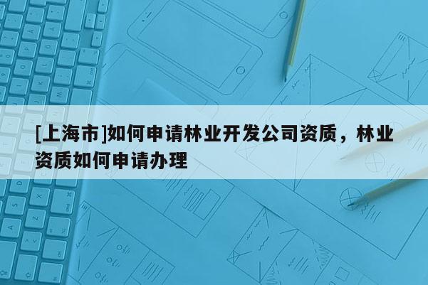 [上海市]如何申请林业开发公司资质，林业资质如何申请办理