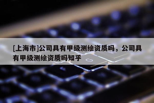 [上海市]公司具有甲级测绘资质吗，公司具有甲级测绘资质吗知乎