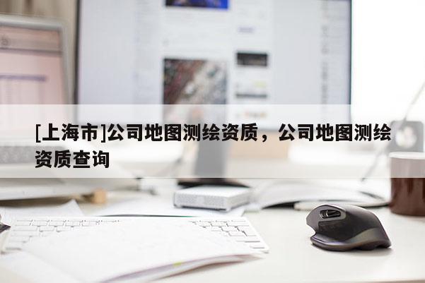 [上海市]公司地图测绘资质，公司地图测绘资质查询