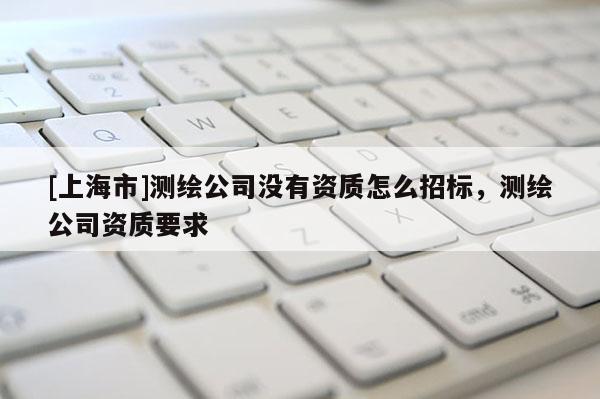 [上海市]测绘公司没有资质怎么招标，测绘公司资质要求