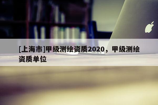 [上海市]甲级测绘资质2020，甲级测绘资质单位