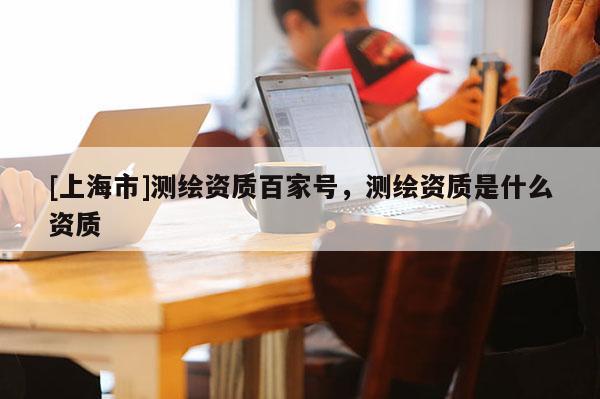 [上海市]测绘资质百家号，测绘资质是什么资质