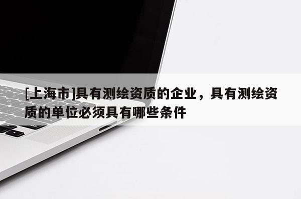 [上海市]具有测绘资质的企业，具有测绘资质的单位必须具有哪些条件