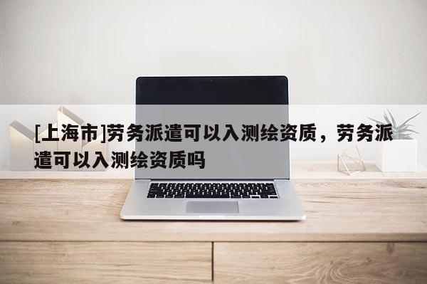 [上海市]劳务派遣可以入测绘资质，劳务派遣可以入测绘资质吗