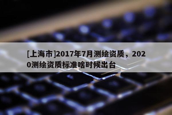 [上海市]2017年7月测绘资质，2020测绘资质标准啥时候出台