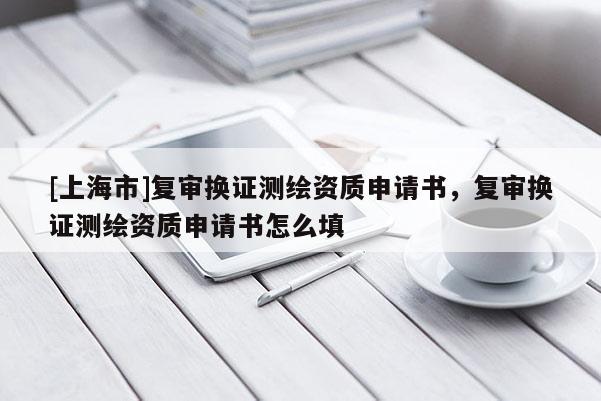 [上海市]复审换证测绘资质申请书，复审换证测绘资质申请书怎么填