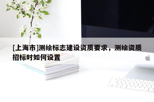 [上海市]测绘标志建设资质要求，测绘资质招标时如何设置