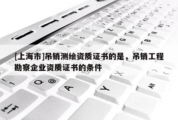 [上海市]吊销测绘资质证书的是，吊销工程勘察企业资质证书的条件