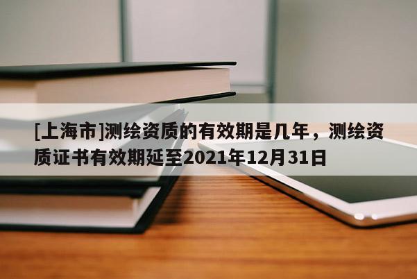 [上海市]测绘资质的有效期是几年，测绘资质证书有效期延至2021年12月31日