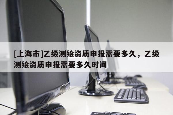 [上海市]乙级测绘资质申报需要多久，乙级测绘资质申报需要多久时间