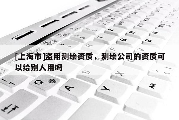 [上海市]盗用测绘资质，测绘公司的资质可以给别人用吗