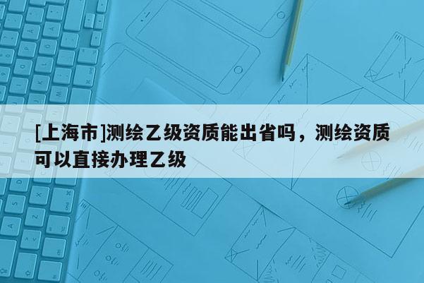 [上海市]测绘乙级资质能出省吗，测绘资质可以直接办理乙级