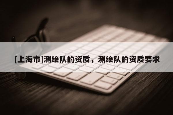 [上海市]测绘队的资质，测绘队的资质要求