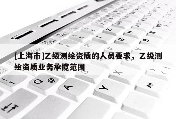 [上海市]乙级测绘资质的人员要求，乙级测绘资质业务承揽范围