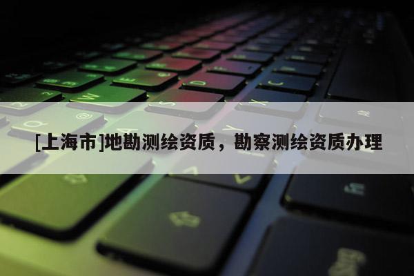[上海市]地勘测绘资质，勘察测绘资质办理