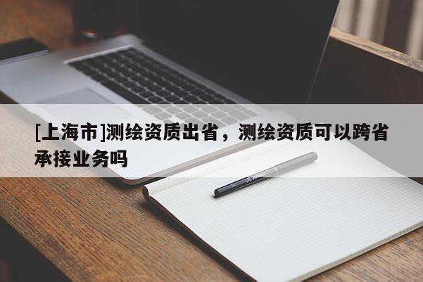 [上海市]测绘资质出省，测绘资质可以跨省承接业务吗
