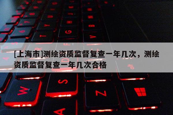 [上海市]测绘资质监督复查一年几次，测绘资质监督复查一年几次合格