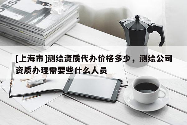 [上海市]测绘资质代办价格多少，测绘公司资质办理需要些什么人员
