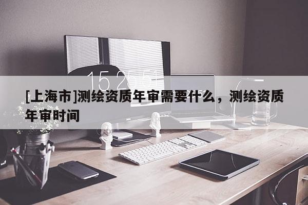 [上海市]测绘资质年审需要什么，测绘资质年审时间