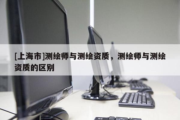[上海市]测绘师与测绘资质，测绘师与测绘资质的区别