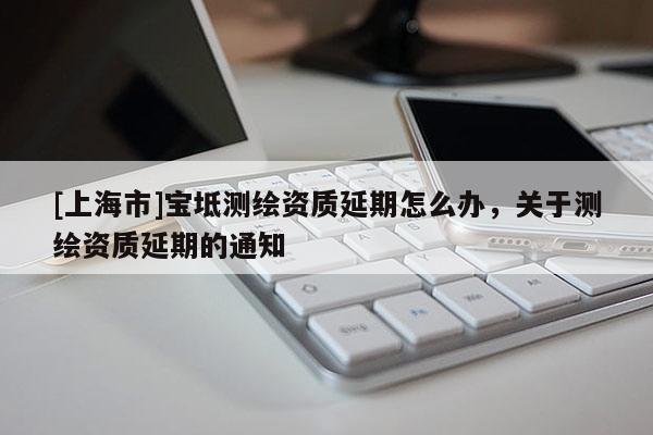 [上海市]宝坻测绘资质延期怎么办，关于测绘资质延期的通知
