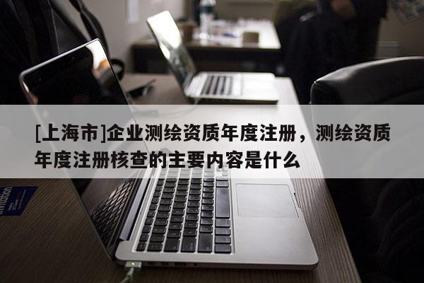 [上海市]企业测绘资质年度注册，测绘资质年度注册核查的主要内容是什么