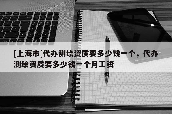 [上海市]代办测绘资质要多少钱一个，代办测绘资质要多少钱一个月工资