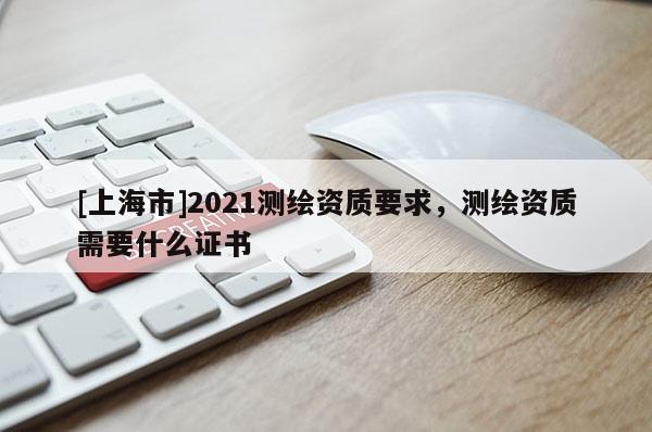 [上海市]2021测绘资质要求，测绘资质需要什么证书