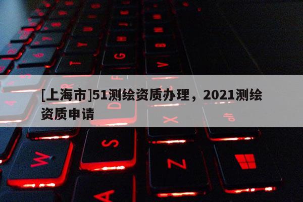[上海市]51测绘资质办理，2021测绘资质申请
